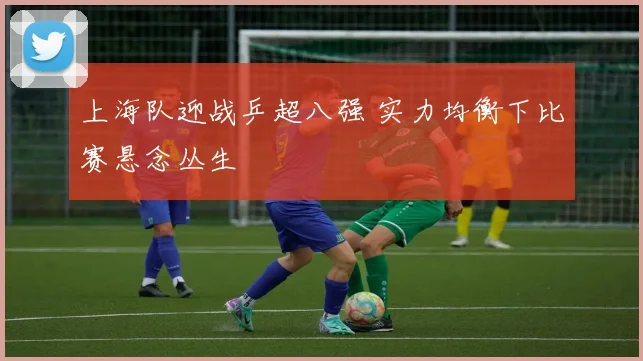上海队迎战乒超八强 实力均衡下比赛悬念丛生