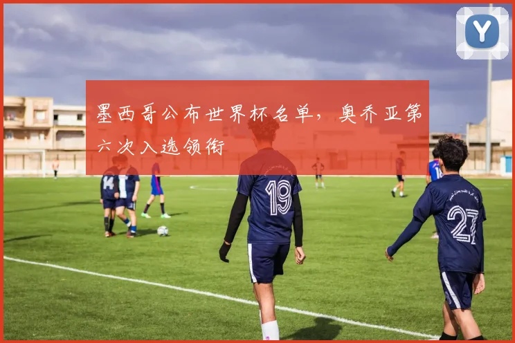墨西哥公布世界杯名单，奥乔亚第六次入选领衔