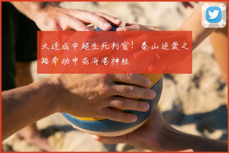 大连成中超生死判官！泰山逆袭之路牵动申花海港神经