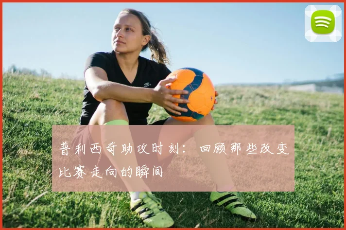 普利西奇助攻时刻：回顾那些改变比赛走向的瞬间