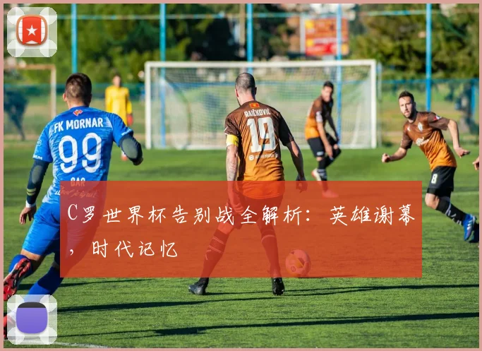 C罗世界杯告别战全解析：英雄谢幕，时代记忆