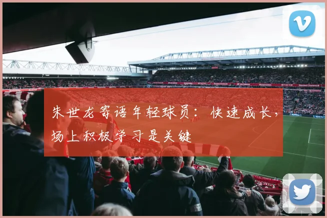 朱世龙寄语年轻球员：快速成长，场上积极学习是关键