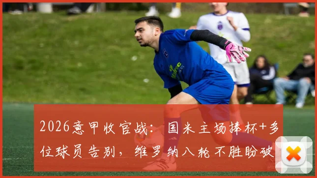 2026意甲收官战：国米主场捧杯+多位球员告别，维罗纳八轮不胜盼破局