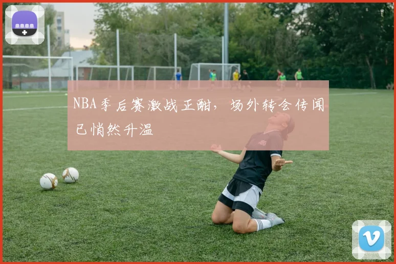 NBA季后赛激战正酣，场外转会传闻已悄然升温