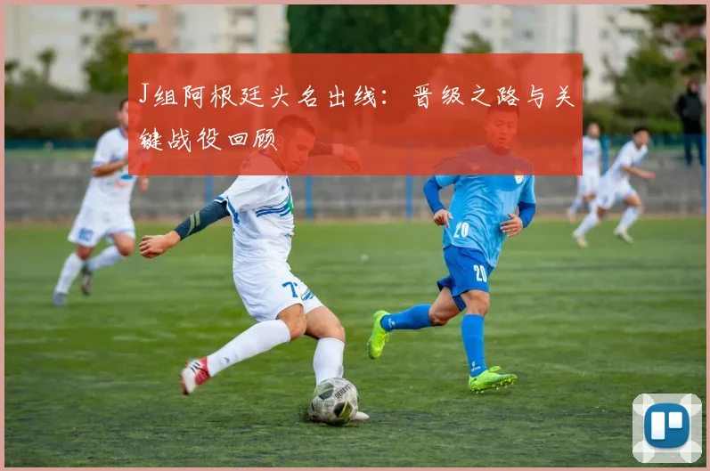J组阿根廷头名出线：晋级之路与关键战役回顾