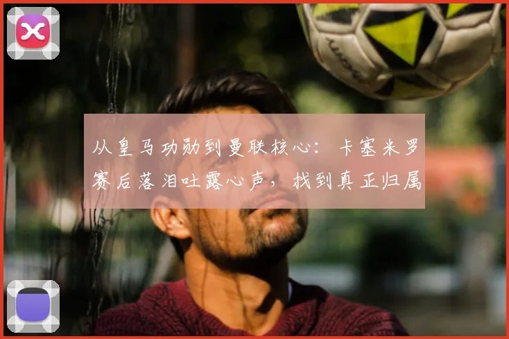 从皇马功勋到曼联核心：卡塞米罗赛后落泪吐露心声，找到真正归属