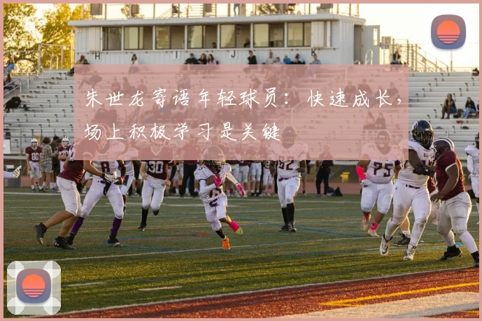 朱世龙寄语年轻球员：快速成长，场上积极学习是关键