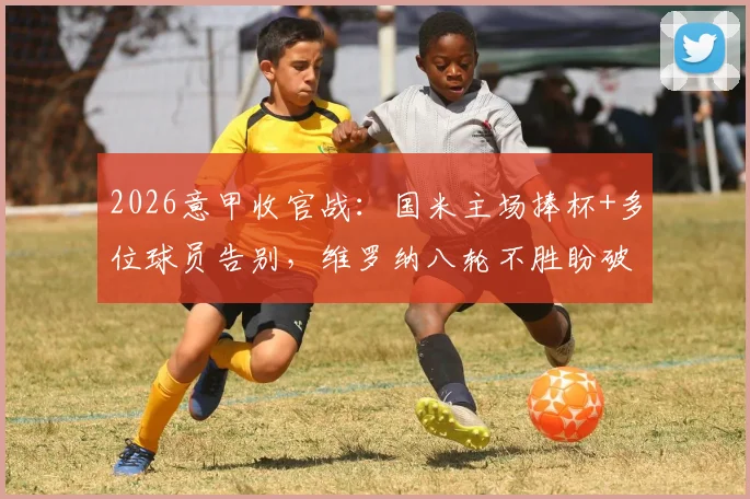 2026意甲收官战：国米主场捧杯+多位球员告别，维罗纳八轮不胜盼破局