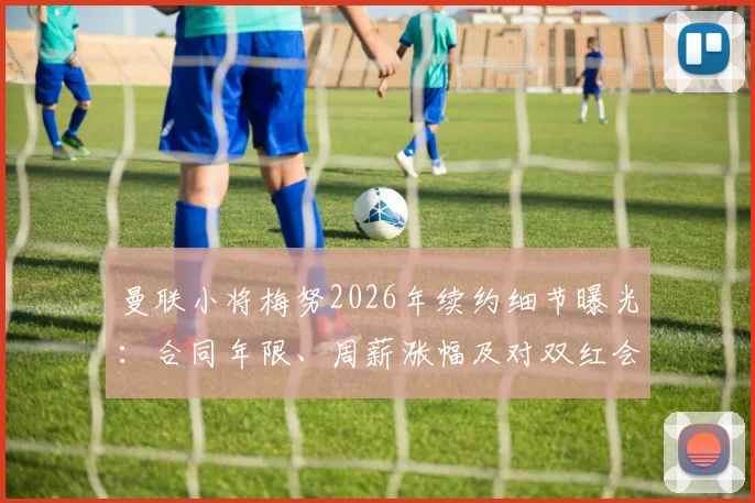 曼联小将梅努2026年续约细节曝光：合同年限、周薪涨幅及对双红会战前士气的关键影响解读