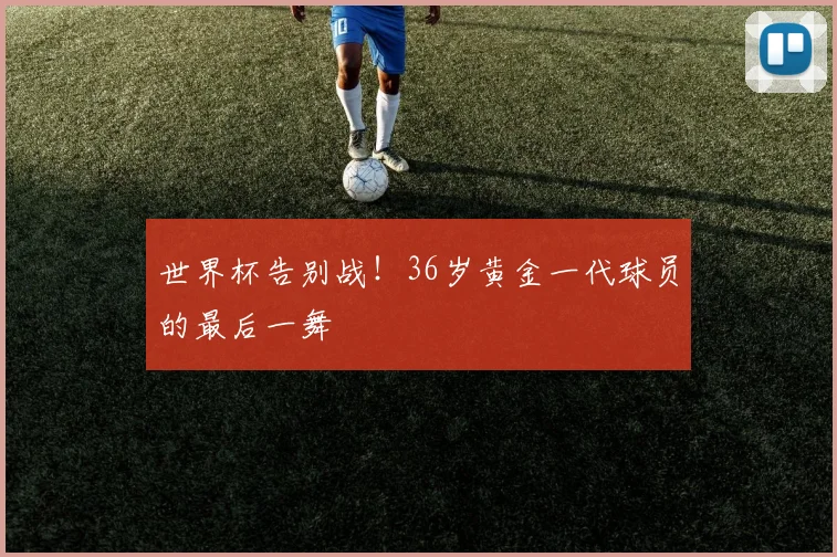 世界杯告别战!36岁黄金一代球员的最后一舞