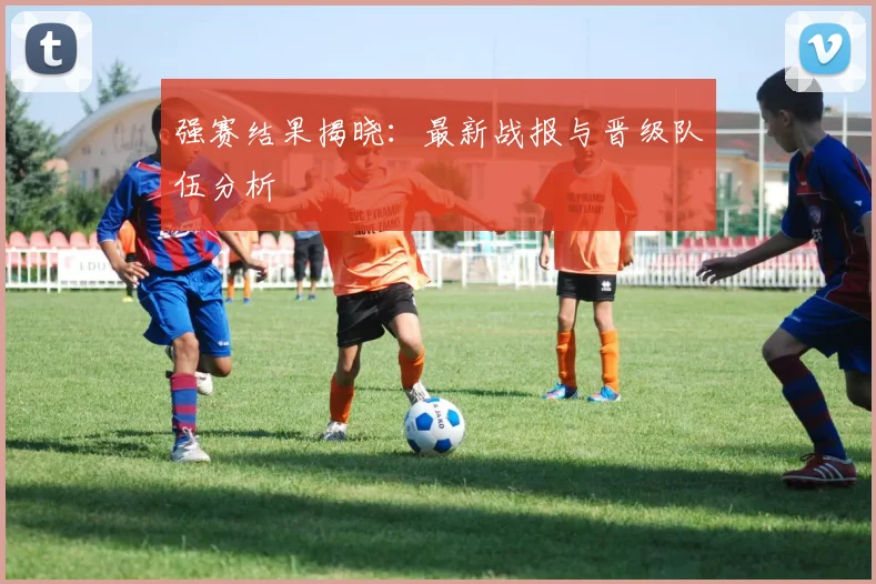 强赛结果揭晓：最新战报与晋级队伍分析