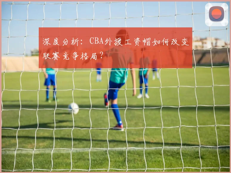 深度分析：CBA外援工资帽如何改变联赛竞争格局？