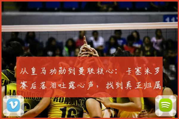 从皇马功勋到曼联核心：卡塞米罗赛后落泪吐露心声，找到真正归属