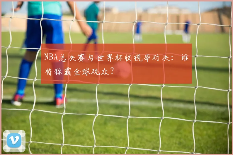NBA总决赛与世界杯收视率对决:谁将称霸全球观众?